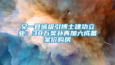 又一县城吸引博士建功立业：38万奖补再加六成备案价购房