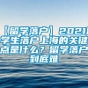 【留学落户】2021留学生落户上海的关键点是什么？留学落户到底难