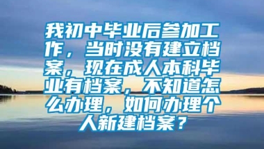 我初中毕业后参加工作，当时没有建立档案，现在成人本科毕业有档案，不知道怎么办理，如何办理个人新建档案？