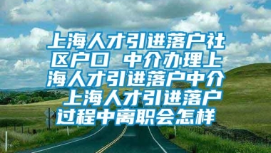 上海人才引进落户社区户口 中介办理上海人才引进落户中介 上海人才引进落户过程中离职会怎样