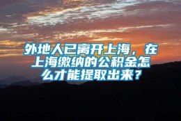 外地人已离开上海，在上海缴纳的公积金怎么才能提取出来？