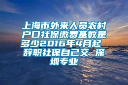 上海市外来人员农村户口社保缴费基数是多少2016年4月起 辞职社保自己交 深圳专业