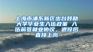 上海市浦东新区出台鼓励大学毕业生入伍政策 入伍前签就业协议，退役后直接上岗