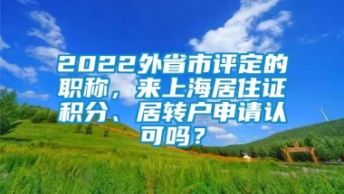 2022外省市评定的职称，来上海居住证积分、居转户申请认可吗？