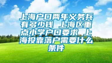 上海户口两年义务兵有多少钱 上海区重点小学户口要求 上海投靠落户需要什么条件