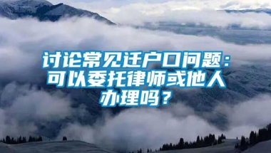 讨论常见迁户口问题：可以委托律师或他人办理吗？