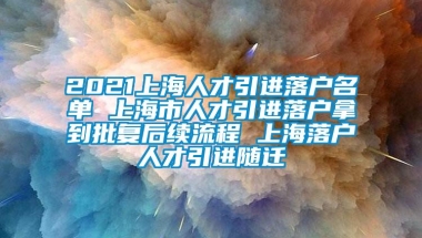 2021上海人才引进落户名单 上海市人才引进落户拿到批复后续流程 上海落户人才引进随迁