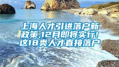 上海人才引进落户新政策,12月即将实行!这18类人才直接落户