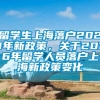 留学生上海落户2021年新政策，关于2016年留学人员落户上海新政策变化