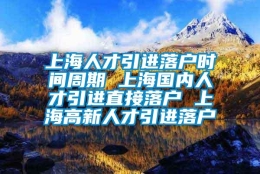 上海人才引进落户时间周期 上海国内人才引进直接落户 上海高新人才引进落户