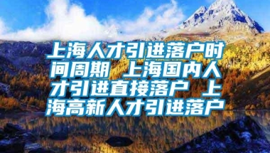 上海人才引进落户时间周期 上海国内人才引进直接落户 上海高新人才引进落户