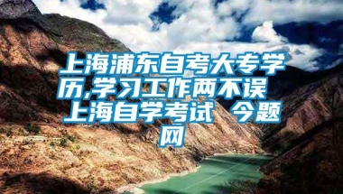 上海浦东自考大专学历,学习工作两不误 上海自学考试 今题网