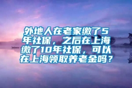 外地人在老家缴了5年社保，之后在上海缴了10年社保，可以在上海领取养老金吗？