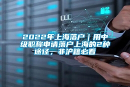 2022年上海落户｜用中级职称申请落户上海的2种途径，非沪籍必看