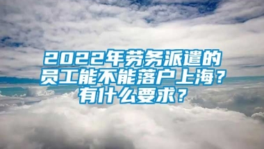 2022年劳务派遣的员工能不能落户上海？有什么要求？