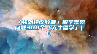 「强烈建议收藏」留学常见问题300个「大牛留学」(1)