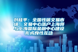 刘桂平：全国性碳交易市场、交易中心落户上海将与上海国际金融中心建设形成良性互动