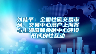 刘桂平：全国性碳交易市场、交易中心落户上海将与上海国际金融中心建设形成良性互动