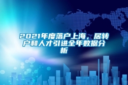 2021年度落户上海，居转户和人才引进全年数据分析