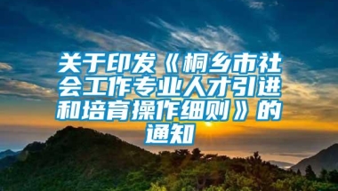 关于印发《桐乡市社会工作专业人才引进和培育操作细则》的通知