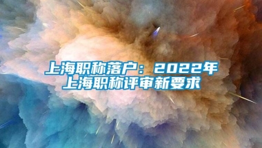 上海职称落户：2022年上海职称评审新要求