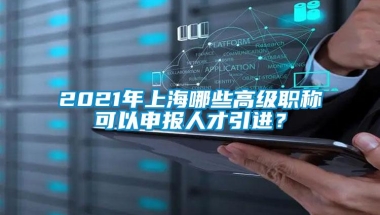 2021年上海哪些高级职称可以申报人才引进？