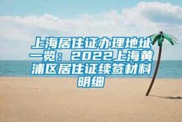 上海居住证办理地址一览：2022上海黄浦区居住证续签材料明细