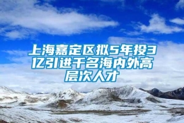 上海嘉定区拟5年投3亿引进千名海内外高层次人才