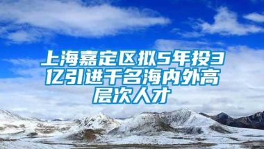 上海嘉定区拟5年投3亿引进千名海内外高层次人才