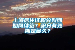 上海居住证积分到期如何续签？积分有效期是多久？