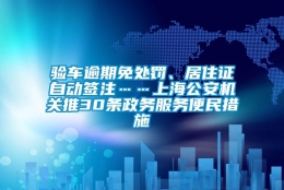 验车逾期免处罚、居住证自动签注……上海公安机关推30条政务服务便民措施