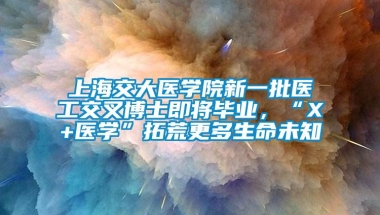 上海交大医学院新一批医工交叉博士即将毕业，“X+医学”拓荒更多生命未知