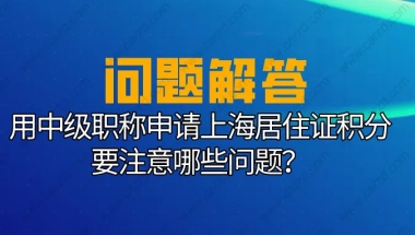 上海居住证积分要求：用中级职称申请上海居住证积分要注意这些问题！