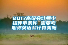 2017高级会计师申报评审条件 需要考职称英语和计算机吗