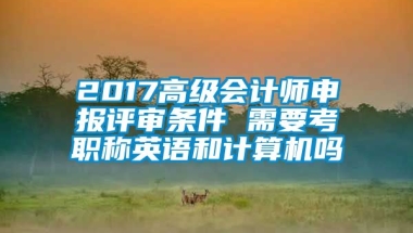 2017高级会计师申报评审条件 需要考职称英语和计算机吗