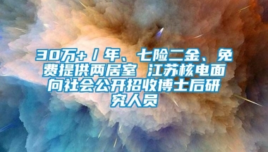 30万+／年、七险二金、免费提供两居室 江苏核电面向社会公开招收博士后研究人员