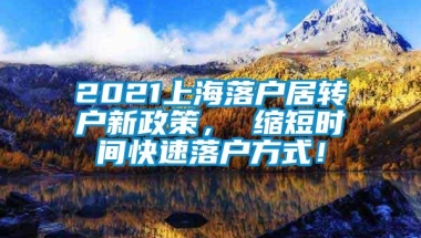 2021上海落户居转户新政策， 缩短时间快速落户方式！