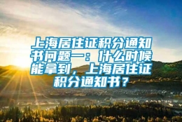 上海居住证积分通知书问题一：什么时候能拿到，上海居住证积分通知书？