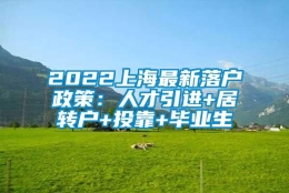 2022上海最新落户政策：人才引进+居转户+投靠+毕业生