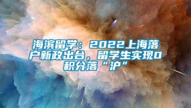 海滨留学：2022上海落户新政出台，留学生实现0积分落“沪”