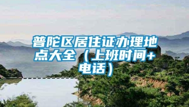 普陀区居住证办理地点大全（上班时间+电话）