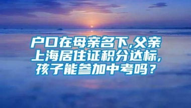 户口在母亲名下,父亲上海居住证积分达标,孩子能参加中考吗？