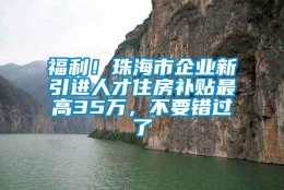 福利！珠海市企业新引进人才住房补贴最高35万，不要错过了