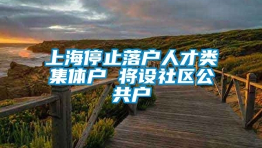 上海停止落户人才类集体户 将设社区公共户