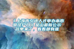 《上海市引进人才申办本市常住户口》金山最新公示名单来了，看看都有谁