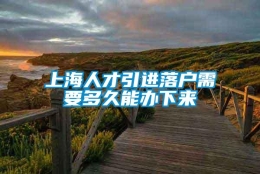 上海人才引进落户需要多久能办下来