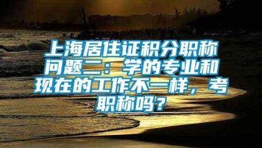 上海居住证积分职称问题二：学的专业和现在的工作不一样，考职称吗？