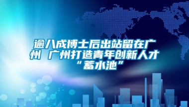 逾八成博士后出站留在广州 广州打造青年创新人才“蓄水池”