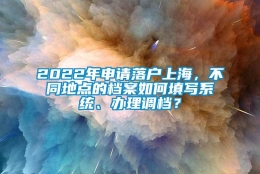 2022年申请落户上海，不同地点的档案如何填写系统、办理调档？