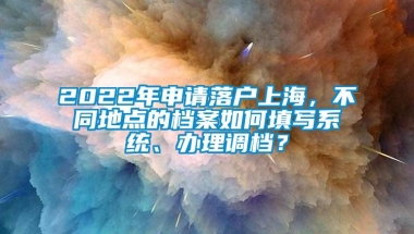 2022年申请落户上海，不同地点的档案如何填写系统、办理调档？